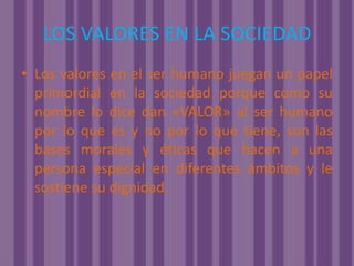 LOS VALORES EN LA SOCIEDADLos valores en el ser humano juegan un papel primordial en la sociedad porque como su nombre lo dice dan «VALOR» al ser humano por lo que es y no por lo que tiene, son las bases morales y éticas que hacen a una persona especial en diferentes ámbitos y le sostiene su dignidad.
