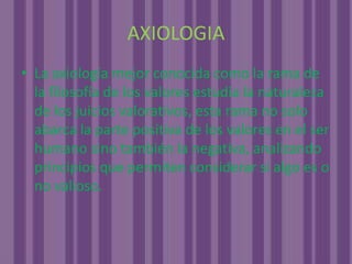 AXIOLOGIALa axiología mejor conocida como la rama de la filosofía de los valores estudia la naturaleza de los juicios valorativos, esta rama no solo abarca la parte positiva de los valores en el ser humano sino también la negativa, analizando principios que permiten considerar si algo es o no valioso.