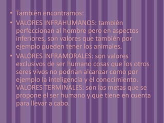 También encontramos:VALORES INFRAHUMANOS: también perfeccionan al hombre pero en aspectos inferiores, son valores que también por ejemplo pueden tener los animales.VALORES INFRAMORALES: son valores exclusivos de ser humano cosas que los otros seres vivos no podrían alcanzar como por ejemplo la inteligencia y el conocimiento. VALORES TERMINALES: son las metas que se propone el ser humano y que tiene en cuenta para llevar a cabo. 