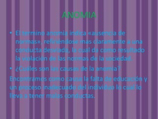 ANOMIAEl termino anomia indica «ausencia de normas», refiriéndose mas claramente a una conducta desviada, la cual da como resultado la violación de las normas de la sociedad.¿Cuáles son las causas de la anomia?Encontramos como causa la falta de educación y un proceso inadecuado del individuo lo cual lo lleva a tener malas conductas.