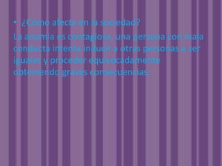 ¿Cómo afecta en la sociedad?La anomia es contagiosa, una persona con mala conducta intenta inducir a otras personas a ser iguales y proceder equivocadamente obteniendo graves consecuencias.