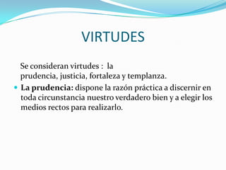 VIRTUDES
  Se consideran virtudes : la
  prudencia, justicia, fortaleza y templanza.
 La prudencia: dispone la razón práctica a discernir en
  toda circunstancia nuestro verdadero bien y a elegir los
  medios rectos para realizarlo.
 