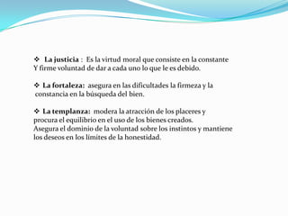  La justicia : Es la virtud moral que consiste en la constante
Y firme voluntad de dar a cada uno lo que le es debido.

 La fortaleza: asegura en las dificultades la firmeza y la
constancia en la búsqueda del bien.

 La templanza: modera la atracción de los placeres y
procura el equilibrio en el uso de los bienes creados.
Asegura el dominio de la voluntad sobre los instintos y mantiene
los deseos en los límites de la honestidad.
 