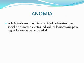 ANOMIA
 es la falta de normas o incapacidad de la estructura
 social de proveer a ciertos individuos lo necesario para
 lograr las metas de la sociedad.
 