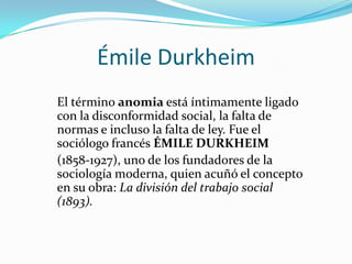 Émile Durkheim
El término anomia está íntimamente ligado
con la disconformidad social, la falta de
normas e incluso la falta de ley. Fue el
sociólogo francés ÉMILE DURKHEIM
(1858-1927), uno de los fundadores de la
sociología moderna, quien acuñó el concepto
en su obra: La división del trabajo social
(1893).
 