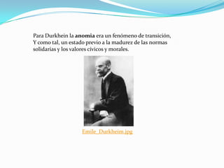 Para Durkhein la anomia era un fenómeno de transición,
Y como tal, un estado previo a la madurez de las normas
solidarias y los valores cívicos y morales.




                   Emile_Durkheim.jpg
 