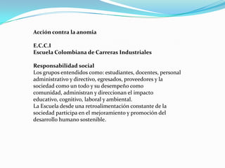 Acción contra la anomia

E.C.C.I
Escuela Colombiana de Carreras Industriales

Responsabilidad social
Los grupos entendidos como: estudiantes, docentes, personal
administrativo y directivo, egresados, proveedores y la
sociedad como un todo y su desempeño como
comunidad, administran y direccionan el impacto
educativo, cognitivo, laboral y ambiental.
La Escuela desde una retroalimentación constante de la
sociedad participa en el mejoramiento y promoción del
desarrollo humano sostenible.
 
