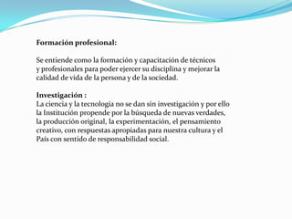Formación profesional:

Se entiende como la formación y capacitación de técnicos
y profesionales para poder ejercer su disciplina y mejorar la
calidad de vida de la persona y de la sociedad.

Investigación :
La ciencia y la tecnología no se dan sin investigación y por ello
la Institución propende por la búsqueda de nuevas verdades,
la producción original, la experimentación, el pensamiento
creativo, con respuestas apropiadas para nuestra cultura y el
País con sentido de responsabilidad social.
 