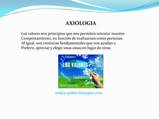 AXIOLOGIA
Los valores son principios que nos permiten orientar nuestro
Comportamiento, en función de realizarnos como personas.
Al igual, son creencias fundamentales que nos ayudan a
Preferir, apreciar y elegir unas cosas en lugar de otras.




                   andyy-pulido.blogspot.com
 