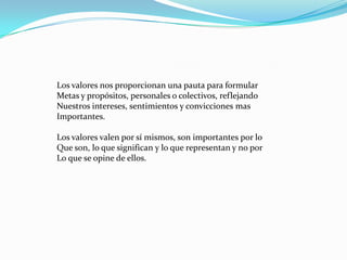 Los valores nos proporcionan una pauta para formular
Metas y propósitos, personales o colectivos, reflejando
Nuestros intereses, sentimientos y convicciones mas
Importantes.

Los valores valen por sí mismos, son importantes por lo
Que son, lo que significan y lo que representan y no por
Lo que se opine de ellos.
 