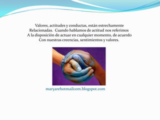 Valores, actitudes y conductas, están estrechamente
 Relacionadas. Cuando hablamos de actitud nos referimos
A la disposición de actuar en cualquier momento, de acuerdo
       Con nuestras creencias, sentimientos y valores.




          maryarehotmailcom.blogspot.com
 