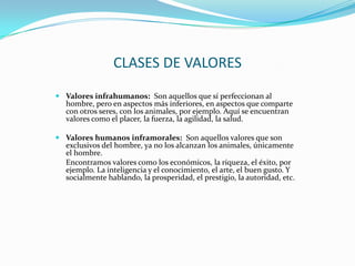 CLASES DE VALORES
 Valores infrahumanos: Son aquellos que sí perfeccionan al
  hombre, pero en aspectos más inferiores, en aspectos que comparte
  con otros seres, con los animales, por ejemplo. Aquí se encuentran
  valores como el placer, la fuerza, la agilidad, la salud.

 Valores humanos inframorales: Son aquellos valores que son
  exclusivos del hombre, ya no los alcanzan los animales, únicamente
  el hombre.
  Encontramos valores como los económicos, la riqueza, el éxito, por
  ejemplo. La inteligencia y el conocimiento, el arte, el buen gusto. Y
  socialmente hablando, la prosperidad, el prestigio, la autoridad, etc.
 