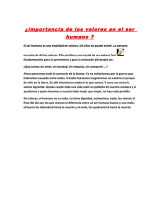 ¿importancia de los valores en el ser
humano ?
El ser humano es una totalidad de valores. Sin ellos no puede existir. La persona
necesita de dichos valores. Ella establece una escala de sus valores.Son Obj100
fundamentales para la convivencia y para la evolución del propio ser.
¿Que somos sin amor, sin bondad, sin empatia, sin compartir....?
Ahora pensemos todo lo contrario de lo bueno. Ya no exitiariamos por la guerra que
habriamos causado entre todos. Si todos fuésemos magnánimos no existira el porque
de vivir en la tierra. En ella intentamos mejorar lo que somos. Y unos con otros lo
vamos logrando. Quizás cueste toda una vida subir un peldaño de nuestra escalera y si
ayudamos a quien tenemos a nuestro lado mejor que mejor, no hay nada perdido.
Sin valores, el humano no es nada, no tiene dignidad, autoestima, nada; los valores al
final del día son los que marcan la diferencia entre un ser humano bueno y uno malo;
el bueno los defenderá hasta la muerte y el malo, los quebrantará hasta la muerte.
 