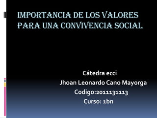 IMPORTANCIA DE LOS VALORES PARA UNA CONVIVENCIA SOCIAL Cátedra ecci                                Jhoan Leonardo Cano Mayorga                                           Codigo:2011131113                                                  Curso: 1bn 