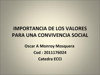 IMPORTANCIA DE LOS VALORES PARA UNA CONVIVENCIA SOCIAL Oscar A Monroy Mosquera  Cod : 2011176024 Catedra ECCI 