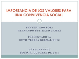 IMPORTANCIA DE LOS VALORES PARA UNA CONVIVENCIA SOCIAL Presentado por: HERNANDO BUITRAGO GAMBA Presentado a: RUTH TERESA BERNAL RUIZ Cátedra ECCI Bogotá, octubre de 2011 