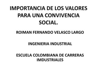 IMPORTANCIA DE LOS VALORES
  PARA UNA CONVIVENCIA
         SOCIAL.
  ROIMAN FERNANDO VELASCO LARGO

       INGENIERIA INDUSTRIAL

  ESCUELA COLOMBIANA DE CARRERAS
            IMDUSTRIALES
 
