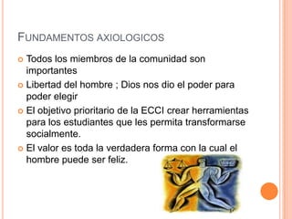 FUNDAMENTOS AXIOLOGICOS
 Todos los miembros de la comunidad son
  importantes
 Libertad del hombre ; Dios nos dio el poder para
  poder elegir
 El objetivo prioritario de la ECCI crear herramientas
  para los estudiantes que les permita transformarse
  socialmente.
 El valor es toda la verdadera forma con la cual el
  hombre puede ser feliz.
 