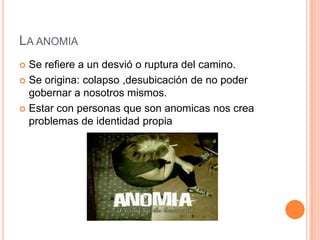 LA ANOMIA
 Se refiere a un desvió o ruptura del camino.
 Se origina: colapso ,desubicación de no poder
  gobernar a nosotros mismos.
 Estar con personas que son anomicas nos crea
  problemas de identidad propia
 