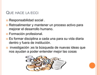 QUE HACE LA ECCI
 Responsabilidad social .
 Retroalimentar y mantener un proceso activo para
  mejorar el desarrollo humano.
 Formación profesional.

 Es formar disciplina a cada una para su vida diaria
  dentro y fuera de institución.
 investigación ;es la búsqueda de nuevas ideas que
  nos ayudan a poder entender mejor las cosas
 