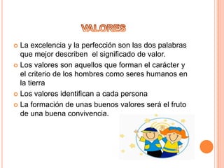  La excelencia y la perfección son las dos palabras
  que mejor describen el significado de valor.
 Los valores son aquellos que forman el carácter y
  el criterio de los hombres como seres humanos en
  la tierra
 Los valores identifican a cada persona

 La formación de unas buenos valores será el fruto
  de una buena convivencia.
 