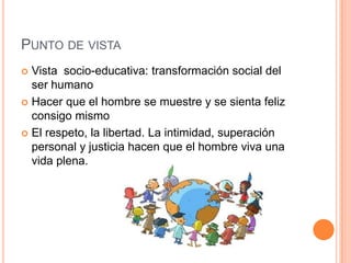 PUNTO DE VISTA
 Vista socio-educativa: transformación social del
  ser humano
 Hacer que el hombre se muestre y se sienta feliz
  consigo mismo
 El respeto, la libertad. La intimidad, superación
  personal y justicia hacen que el hombre viva una
  vida plena.
 