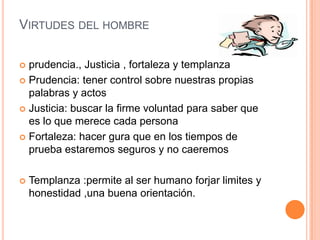 VIRTUDES DEL HOMBRE

 prudencia., Justicia , fortaleza y templanza
 Prudencia: tener control sobre nuestras propias
  palabras y actos
 Justicia: buscar la firme voluntad para saber que
  es lo que merece cada persona
 Fortaleza: hacer gura que en los tiempos de
  prueba estaremos seguros y no caeremos

   Templanza :permite al ser humano forjar limites y
    honestidad ,una buena orientación.
 