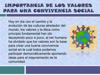 IMPORTANCIA DE LOS VALORES
PARA UNA CONVIVENCIA SOCIAL

 Hoy en día con el cambio y la
 evolución de las culturas alrededor del
 mundo, los valores y la ética como
 principio fundamental han ido
 decayendo poco a poco, el ser humano
 ha olvidado que los valores son la base
 para crear una buena convivencia
 social en la cual todos podamos
 participar democráticamente aportando
 ideas para el mejoramiento de la
 comunidad.
 