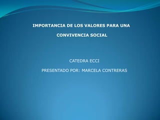 IMPORTANCIA DE LOS VALORES PARA UNA

        CONVIVENCIA SOCIAL




             CATEDRA ECCI

   PRESENTADO POR: MARCELA CONTRERAS
 