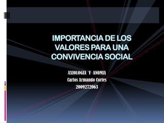 IMPORTANCIA DE LOS VALORES PARA UNA CONVIVENCIA SOCIAL AXIOLOGIA  Y  ANOMIA Carlos Armando Cortes 2009272063 