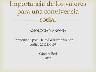 Importancia de los valores
  para una convivencia
         social
           
          AXIOLOGIA Y ANOMIA

 presentado por: Jairo Gutiérrez Muñoz
          codigo:2012136109

                Cátedra Ecci
                    2012
 