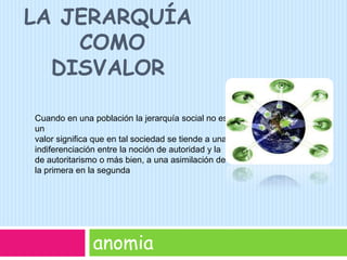 La Jerarquía Como disvaloranomiaCuando en una población la jerarquía social no es un valor signiﬁca que en tal sociedad se tiende a una indiferenciación entre la noción de autoridad y la de autoritarismo o más bien, a una asimilación de la primera en la segunda