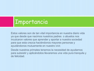 Estos valores son de tan vital importancia en nuestra diario vida ya que desde que nacimos nuestros padres  o abuelos nos inculcaron valores que aprender y aportar a nuestra sociedad para que esta crezca haciéndonos mayores personas y ayudándonos mutuamente en nuestro vivir.Desde nuestros primates tenemos la necesidad de ayudarnos para subsistir y aplicándolos llevaremos una vida pura tranquila y de felicidad.Importancia 