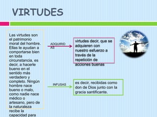 VIRTUDESLas virtudes son el patrimonio moral del hombre. Ellas le ayudan a comportarse bien en toda circunstancia, es decir, a hacerle bueno en el sentido más verdadero y completo. Ningún hombre nace bueno o malo, como nadie nace médico o artesano, pero de la naturaleza recibe la capacidad para llegar a serlo.virtudes decir, que se adquieren con nuestro esfuerzo a través de la repetición de acciones buenasADQUIRIDASes decir, recibidas como don de Dios junto con la gracia santificante.INFUSAS