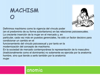 machismoanomiaDeﬁnimos machismo como la vigencia del vínculo poder (en el predominio de su forma autoritarismo) en las relaciones psicosexuales. La creciente inserción de la mujer en el mercado y, en particular, cada vez más en puestos gerenciales, ha sido un factor decisivo para condicionar un cambio en el funcionamiento del vínculo psicosexual y por tanto en la modernización del concepto de machismo. En la sociedad de mercado contemporánea la representación de lo masculino (tradicionalmente como el dominante) no solamente es ejercida por la anatomía hombre, sino que tiende a serlo también por la anatomía mujer