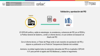 Validación y aprobación del PEI
El CEPLAN verifica y valida la metodología, la consistencia y coherencia del PEI con el PEDN y
la Política General de Gobierno, y emite un informe técnico, el cual contiene la Evaluación de
Diseño del PEI.
Con el informe técnico, el Titular del Pliego emite el acto resolutivo de aprobación del PEI y
dispone su publicación en el Portal de Transparencia Estándar de la entidad.
Asimismo, la entidad registra todos los elementos relevantes del PEI en el aplicativo CEPLAN
V.01 para permitir el registro del POI Multianual, y realizar el seguimiento.
PLIEGO
@
 