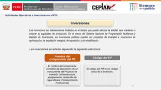 18
Actividades Operativas e Inversiones en el POI
Inversiones
Las inversiones son intervenciones limitadas en el tiempo que puede efectuar la entidad para mantener o
mejorar su capacidad de producción. En el marco del Sistema Nacional de Programación Multianual y
Gestión de Inversiones, las inversiones públicas pueden ser proyectos de inversión e inversiones de
optimización, de ampliación marginal, de reposición, y de rehabilitación
El nombre del componente
considera la descripción de un
componente del Proyecto de
Inversión (Infraestructura,
equipamiento, desarrollo de
capacidades y fortalecimiento
institucional)
El código del PIP es el código
único de la inversión.
Nombre del
componente del PIP
Código del PIP
Las inversiones se redactan siguiendo la siguiente estructura:
 