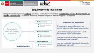 Seguimiento de Inversiones
El seguimiento es un proceso continuo, oportuno y sistemático. Comprende la recopilación periódica de información, su
registro sistematizado y un análisis descriptivo donde se compara lo obtenido respecto a lo esperado
Inversiones
Importancia del Seguimiento
El seguimiento genera información que
permite responder a las siguientes preguntas:
¿la implementación (inversiones) se está
desarrollando según lo esperado?,
¿los (ejecución del proyecto) resultados son
consistentes con lo esperado?,
¿por qué lo obtenido (ejecutado) difiere de lo
(programado) esperado?
 