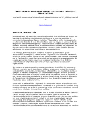 IMPORTANCIA DEL PLANEAMIENTO ESTRATÉGICO PARA EL DESARROLLO
                        ORGANIZACIONAL

http://sisbib.unmsm.edu.pe/bibvirtual/publicaciones/administracion/v05_n10/importancia.h
                                            tm


                                   Pedro L. Tito Huamaní*




A MODO DE INTRODUCCIÓN

Durante décadas, los ejecutivos confiaron plenamente en la ilusión de que gracias a la
planificación se podía prever el futuro crecimiento de la empresa, siguiendo el
comportamiento pasado de algunas variables. Tal paradigma en los tiempos actuales
es totalmente obsoleto. El peso del contexto es cada vez mayor, en un mundo donde
las grandes transformaciones políticas y económicas se suceden vertiginosamente. El
concepto mismo de planificación en el tiempo fue modificándose y hoy responde a un
proceso mucho más conectado con la realidad cambiante de los negocios y menos
relacionado con una práctica burocrática de las organizaciones.

Sin embargo, todavía subsisten corrientes de opinión que consideran que el
"Planeamiento Estratégico" y "Planificación a Largo Plazo" son sinónimos. La realidad,
no sólo de nuestro medio, sino de muchas organizaciones a nivel mundial, demuestra
que la Planificación a Largo Plazo se practicó casi siempre como una extrapolación del
pasado, generando simples provisiones basadas en tendencias. En el dinámico
ambiente actual, tal práctica representa un viaje seguro hacia la destrucción
organizacional.

Sin exagerar, y para compenetrarnos directamente con el propósito del comentario,
debemos reconocer que la organización actúa en un escenario turbulento, donde, la
única constante es el cambio. Así algunos de estos cambios son inevitables, como por
ejemplo: la creciente competencia y/o tendencias tecnológicas; mientras que otros
cambios son resultados de nuestros propios esfuerzos creativos, como el desarrollo de
una cultura corporativa orientada hacia la atención del cliente, entre otros. El proceso
de Planeamiento Estratégico comprende ambos tipos de cambio, los de carácter
inevitable y los de carácter creativo.

Ahora bien, la Planificación a Largo Plazo es un concepto antiguo de proyección hacia
el futuro, mientras que el Planeamiento Estratégico es la interpretación moderna de tal
concepto, el mismo que actúa de enlace entre lo que comúnmente conocemos como el
pensamiento intuitivo y el pensamiento analítico.

El Planeamiento Estratégico tiene como base al análisis (siguiendo el método científico)
y a una modesta, pero no por ello menos importante, dosis de intuición. El
Planeamiento Estratégico representa un punto de equilibrio entre los procesos analítico
(en base a nuestro razonamiento) e intuitivo (en base a nuestro juicio o propia
experiencia). Esto lo logramos elaborando "escenarios marco" sobre los cuales
realizamos simulaciones entre diferentes suposiciones o cambios en las variables más
sensibles (externas e internas) en relación a nuestras organizaciones. Así el
Planeamiento Estratégico involucra el dominio de temas como la demanda por nuestros
 