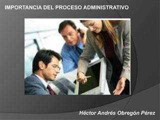 Héctor Andrés Obregón Pérez
IMPORTANCIA DEL PROCESO ADMINISTRATIVO
 