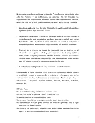 No se puede negar las grandísimas ventajas del Protocolo como elemento de unión
entre los hombres y las instituciones, las naciones, etc. Sin Protocolo las
negociaciones son prácticamente imposibles, podrá haber intercambio de palabras,
pero no de ideas, por lo tanto habrá diálogo y no se llegará a conclusiones concretas.


    La palabra protocolo viene del latín, “Protocollum”, cuya traducción al castellano
    significa la primera hoja encolada o pegada.


    La Academia de la lengua lo define así: “Ordenada serie de escrituras matrices u
    otros documentos que un notario o escribano autoriza o custodia con ciertas
    formalidades. Acta o cuaderno de actas relativas a un acuerdo o conferencia o
    congreso diplomático. Por extensión: Regla ceremonial por decreto o costumbre”.


    Protocolo es el conjunto de reglas del ceremonial que se observan en el
    intercambio entre los jefes de estado y sus representantes; fija el estilo y los títulos
    de los estados, sus jefes y ministros e indica las maneras y cortesías que se deben
    observar en los intercambios internacionales. Las normas oficiales sirven de base
    para el Protocolo empresarial, institucional, social, familiar, etc.


    El Protocolo es el código de buen comportamiento a nivel internacional.


El ceremonial se puede considerar como un sinónimo de protocolo, es una muestra
de amabilidad y respeto a los demás. Es el conjunto de reglas que se usan en las
cumbres internacionales, multinacionales o binacionales, oficiales o privadas, en
convenciones y congresos, eventos sociales, privados, deportivos, culturales,
religiosos, etc.


El Protocolo es
Una muestra de respeto y consideración hacia los demás.
Una disciplina: Hacer lo que toca, cuando toca y como toca.
Un sistema para que la sociedad funcione mejor.
Una forma de hacer la vida amable por medio del tacto y la generosidad.
Una demostración de buen gusto, teniendo en cuenta lo apropiado, para el lugar
    adecuado a la hora convenida.
Una forma de dar solemnidad a las ceremonias, ajustándolas a las reglas que indican
    quien y en que momento se debe ejecutar cada acción.


                                                                                          3
 