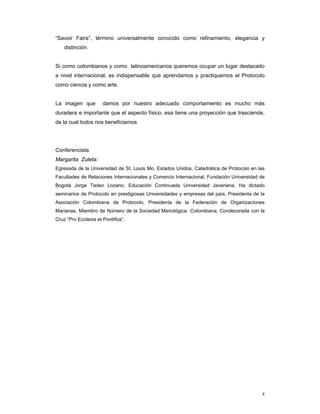 “Savoir Faire”, término universalmente conocido como refinamiento, elegancia y
    distinción.


Si como colombianos y como latinoamericanos queremos ocupar un lugar destacado
a nivel internacional, es indispensable que aprendamos y practiquemos el Protocolo
como ciencia y como arte.


La imagen que         damos por nuestro adecuado comportamiento es mucho más
duradera e importante que el aspecto físico, esa tiene una proyección que trasciende,
de la cual todos nos beneficiamos




Conferencista
Margarita Zuleta:
Egresada de la Universidad de St. Louis Mo. Estados Unidos. Catedrática de Protocolo en las
Facultades de Relaciones Internacionales y Comercio Internacional, Fundación Universidad de
Bogotá Jorge Tadeo Lozano; Educación Continuada Universidad Javeriana. Ha dictado
seminarios de Protocolo en prestigiosas Universidades y empresas del país. Presidenta de la
Asociación Colombiana de Protocolo, Presidenta de la Federación de Organizaciones
Marianas, Miembro de Número de la Sociedad Mariológica Colombiana. Condecorada con la
Cruz “Pro Ecclesia et Pontifice”.




                                                                                         4
 