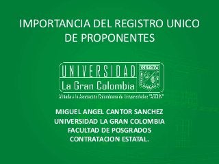 IMPORTANCIA DEL REGISTRO UNICO 
DE PROPONENTES 
MIGUEL ANGEL CANTOR SANCHEZ 
UNIVERSIDAD LA GRAN COLOMBIA 
FACULTAD DE POSGRADOS 
CONTRATACION ESTATAL. 
 