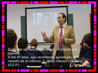 Si pudiste ver esta presentación, da gracias a tu
maestro.
A mis 87 años, sigo recordando, agradecido, al
maestro de mi infancia, D. Julián Obesso y Serrano.
(D.E.P.) FIN
 