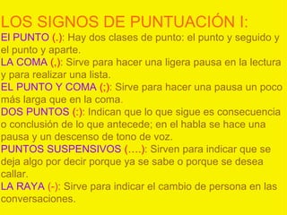 LOS SIGNOS DE PUNTUACIÓN I:
El PUNTO (.): Hay dos clases de punto: el punto y seguido y
el punto y aparte.
LA COMA (,): Sirve para hacer una ligera pausa en la lectura
y para realizar una lista.
EL PUNTO Y COMA (;): Sirve para hacer una pausa un poco
más larga que en la coma.
DOS PUNTOS (:): Indican que lo que sigue es consecuencia
o conclusión de lo que antecede; en el habla se hace una
pausa y un descenso de tono de voz.
PUNTOS SUSPENSIVOS (….): Sirven para indicar que se
deja algo por decir porque ya se sabe o porque se desea
callar.
LA RAYA (-): Sirve para indicar el cambio de persona en las
conversaciones.
 