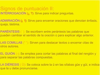 Signos de puntuación II:
INTERROGACIÓN (¿ ?): Sirve para indicar preguntas.
ADMIRACIÓN (¡ !): Sirve para encerrar oraciones que denotan énfasis,
queja, lástima.
PARÉNTESIS ( ): Se escribern entre perántesis las palabras que
pueden cambiar el sentido de la oración o para explicar algo anterior.
LAS COMILLAS (“ “): Sirven para destacar textos o encerrar citas de
otros autores.
EL GUIÓN (-): Se emplea para cortar las palabras al final del renglón y
para separar las palabras compuestas.
LA DIÉRESIS ( Ü): Se coloca sobre la ü en las sílabas güe y güi, e indica
que la u debe pronunciarse.
 