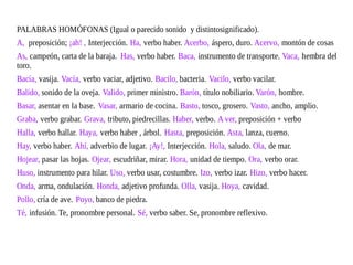 PALABRAS HOMÓFONAS (Igual o parecido sonido y distintosignificado).
A, preposición; ¡ah! , Interjección. Ha, verbo haber. Acerbo, áspero, duro. Acervo, montón de cosas
As, campeón, carta de la baraja. Has, verbo haber. Baca, instrumento de transporte. Vaca, hembra del
toro.
Bacía, vasija. Vacía, verbo vaciar, adjetivo. Bacilo, bacteria. Vacilo, verbo vacilar.
Balido, sonido de la oveja. Valido, primer ministro. Barón, título nobiliario. Varón, hombre.
Basar, asentar en la base. Vasar, armario de cocina. Basto, tosco, grosero. Vasto, ancho, amplio.
Graba, verbo grabar. Grava, tributo, piedrecillas. Haber, verbo. A ver, preposición + verbo
Halla, verbo hallar. Haya, verbo haber , árbol. Hasta, preposición. Asta, lanza, cuerno.
Hay, verbo haber. Ahí, adverbio de lugar. ¡Ay!, Interjección. Hola, saludo. Ola, de mar.
Hojear, pasar las hojas. Ojear, escudriñar, mirar. Hora, unidad de tiempo. Ora, verbo orar.
Huso, instrumento para hilar. Uso, verbo usar, costumbre. Izo, verbo izar. Hizo, verbo hacer.
Onda, arma, ondulación. Honda, adjetivo profunda. Olla, vasija. Hoya, cavidad.
Pollo, cría de ave. Poyo, banco de piedra.
Té, infusión. Te, pronombre personal. Sé, verbo saber. Se, pronombre reflexivo.
 