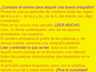 ¿Conoces el camino para adquirir una buena ortografía?
Pensarás que es aprender de memoria todas las reglas:
de la b y la v, de la g y la j, de la h, del acento, etc. Algo
complicado.
Para mí es mucho más sencillo: LEER MUCHO.
Leer, no libros cualesquiera, sino los de autores
acreditados, los maestros.
El cerebro almacena la grafía de las palabras y, sin
darnos cuenta, tenemos una ortografía perfecta.
Leer y entender lo que se lee. Esta es la clave.
Ayuda mucho buscar en el diccionario o en internet
todas las palabras desconocidas que aparezcan en la
lectura.
Al principio parece engorroso; pero, con la práctica,
resulta muy útil y hasta divertido. ¡Pica la curiosidad!
 