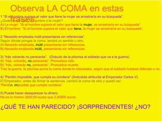 1 “Si el hombre supiera el valor que tiene la mujer se arrastraría en su búsqueda”.
¿Quién tiene valor, el hombre o la mujer?
A) La mujer: “Si el hombre supiera el valor que tiene la mujer, se arrastraría en su búsqueda”.
B) El hombre: “Si el hombre supiera el valor que tiene, la mujer se arrastraría en su búsqueda”.
2 “Necesito empleada inútil presentarse sin referencias”.
Según dónde pongas la coma, tendrá un sentido u otro.
A) Necesito empleada, inútil presentarse sin referencias.
B) Necesito empleada inútil, presentarse sin referencias.
3) “Irás volverás no perecerás”. (Oráculo de la pitonisa al soldado que va a la guerra).
A) “Irás, volverás, no perecerás”. Pronostica vida.
B) “Irás, volverás no, perecerás”. Pronostica muerte.
Tras la guerra, la pitonisa ponía la coma donde le interesaba, según que el soldado hubiese fallecido o no .
4) “Perdón imposible, que cumpla su condena” (Anécdota atribuída al Emperador Carlos V).
El Emperador, antes de firmar la sentencia, cambió la coma de sitio y quedó así:
“Perdón, imposible que cumpla condena”.
5) Puede hacer desaparecer tu dinero.
No es lo mismo 3500,00 euros que 3,50000 euros
¿QUÉ TE HAN PARECIDO? ¡SORPRENDENTES! ¿NO?
Observa LA COMA en estas
frases:
 
