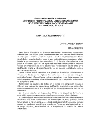 REPUBLICA BOLIVARIANA DE VENEZUELA
       MINISTERIO DEL PODER POPULAR PARA LA EDUCACION UNIVERSITARIA
            I.U.T.C. “EXTENSION PUNTA DE MATA” ESTADO MONAGAS
                         P.N.F. ELECTRONICA / SECCION 2




                        IMPORTANCIA DEL SISTEMA DIGITAL



                                                        AUTOR: MAURIELYS GUZMAN

                                                                   FECHA: 31/10/2012

  Es un sistema dependiente del tiempo cuyas entradas y salidas se dan en momentos
determinados, solo pueden tomar valor pertenecientes a un conjunto finito y discreto
de valores; estos sistemas operan dos niveles de señal, la mayoría de las veces da una
tensión baja y otra alta; desde el punto de vista matemático decimos que estas señales
binarias y los dos niveles se separan mediante 0 y 1. Toda la información que ha de
procesar un sistema digital ha de expresarse mediante combinaciones de esos dos
valores, en consecuencia se puede describir esta representación con los entes 0 y 1
(codificación binaria) y más específicamente, por ser esencial en el cálculo, como se
representan los números.
  Dichos sistemas son los destinados a la generación, transmisión, procesamiento o
almacenamiento de señales digitales, los cuales están diseñados para manipular
cantidades físicas o información que esté representada en forma digital; es decir, que
solo puedan tomar valores y la herramienta necesaria para comprender dicho sistema
en el algebra de Bode.
  También son los resultados del trabajo en el campo de la compresión de audio y
video en este caso, de los esquemas de codificación perceptuales, que aprovechan
determinadas características de la audición del ser humano para eliminar información
innecesaria.
  Los sistemas digitales son importantes debido a los dispositivos destinados a
generación, transmisión, procesamiento o almacenamiento de señales digitales.
  Sus combinaciones de dispositivos son diseñados para manipular cantidades físicas o
información que estén representadas en forma digital, es decir, que solo puedan
tomar valores, la mayoría de las veces estos dispositivos son electrónicos pero también
pueden ser mecánicos, magnéticos o neumáticos. Tienen una alta importancia en la
tecnología moderna, especialmente en la computación y sistemas de control
automáticos.
 